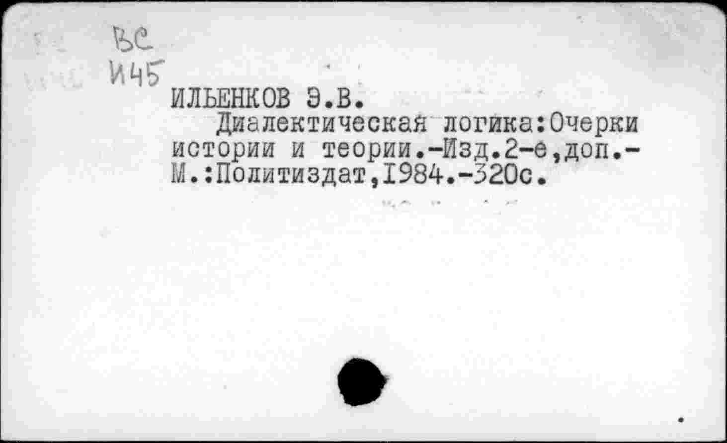 ﻿Wb
ИЛЬЕНКОВ Э.В.
Диалектическая логика:Очерки истории и теории.-Изд.2-е,доп.-М.:Политиздат,1984.-320с.